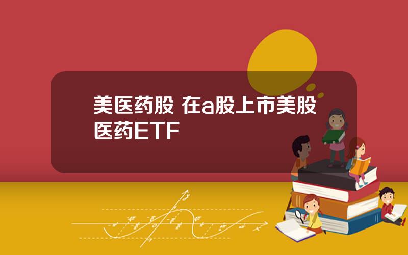 美医药股 在a股上市美股医药ETF